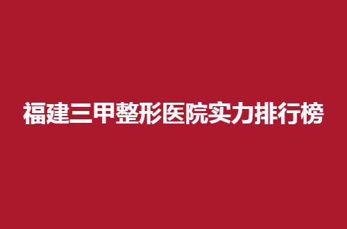 福建三甲整形医院实力排行榜前十名，哪家好？看这篇文章就好
