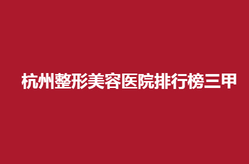 杭州整形美容医院排行榜三甲哪家好？盘点医院赶紧看特色