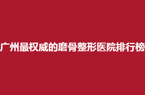 广州最权威的磨骨整形医院排行榜，人气医院技术显现了