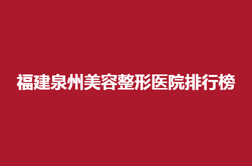 福建泉州美容整形医院排行榜前十，公布的是一份高人气的名单