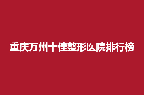 重庆万州十佳整形医院排行榜分享了，真心不能错过这样的实力分享
