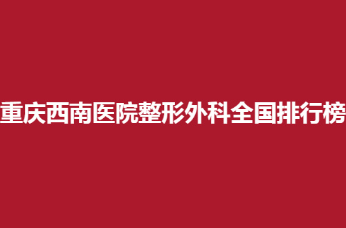 重庆西南医院整形外科全国排行榜，这几家医院真心是不错的