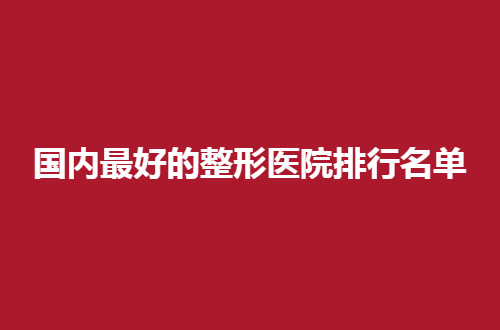 国内最好的整形医院排行名单，每家医院的实力通通不错