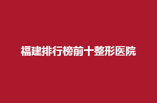 福建排行榜前十整形医院有哪家？重点整理了口碑不错的单位
