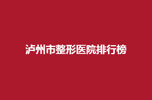 泸州市整形医院排行榜即将公布，一个值得收藏的资料哟