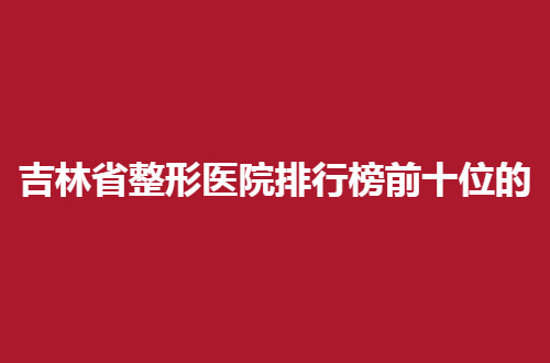 吉林省整形医院排行榜前十位的有哪家？连锁的都整理来了