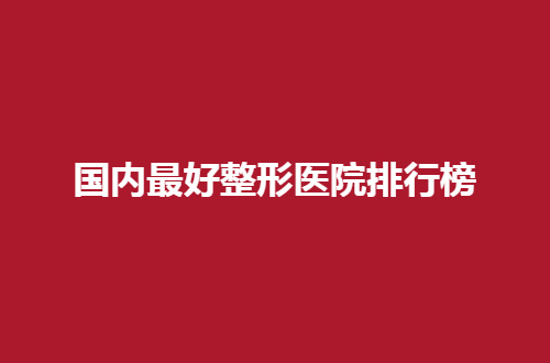 国内最好整形医院排行榜浏览，看看有集美中意的吗？