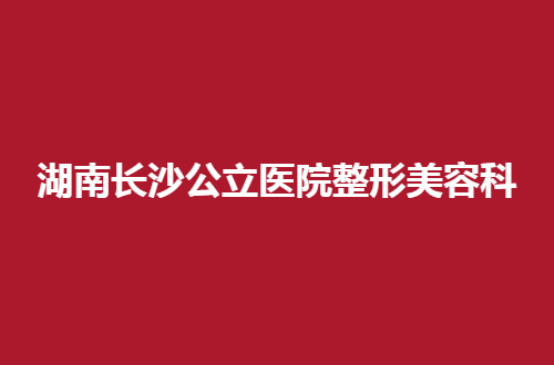 湖南长沙公立医院整形美容科排行榜来了，赶紧戳进来看看吧！