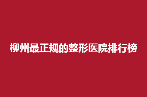 柳州最正规的整形医院排行榜公布，整理5家，公立私立通通包含
