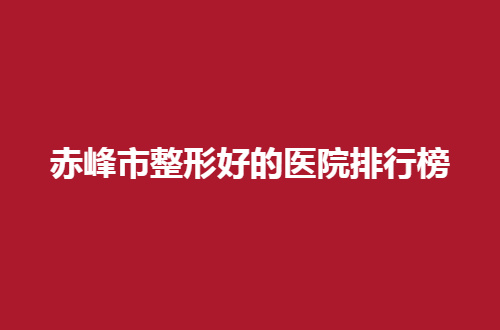 赤峰市整形好的医院排行榜，都是口碑好的医院，值得一选