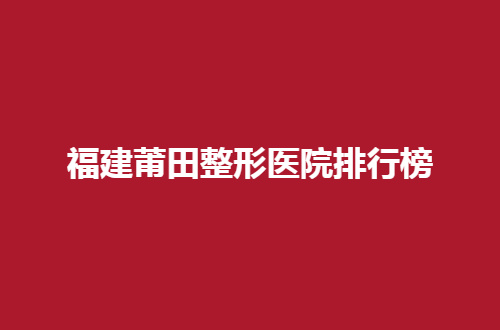 福建莆田整形医院排行榜整理，实力强机构等你选择