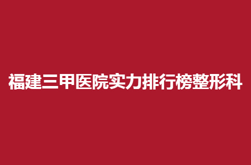 福建三甲医院实力排行榜整形科，这几家通通出名，可收藏