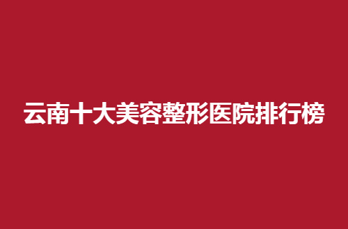 云南十大美容整形医院排行榜公布了，2024实力机构都有