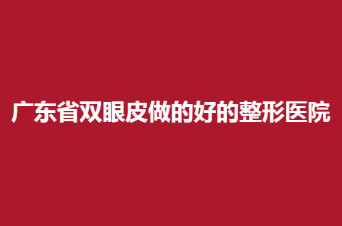 广东省双眼皮做的好的整形医院排名，变大眼睛不在是梦了
