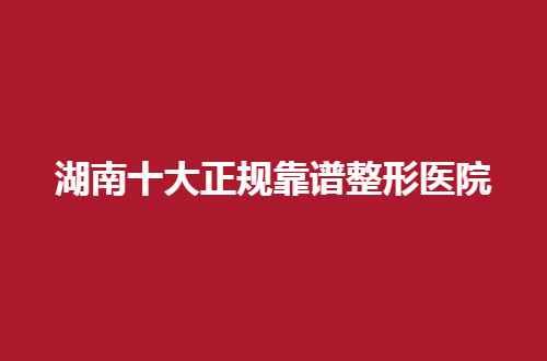湖南十大正规靠谱整形医院有哪家？推荐的都是网友测评过得