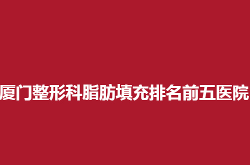 厦门整形科脂肪填充排名前五医院公布了，都是口碑好的医院