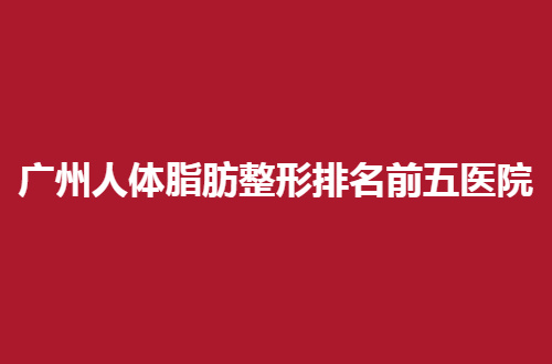 广州人体脂肪整形排名前五医院，都是口碑超群医院等你评价
