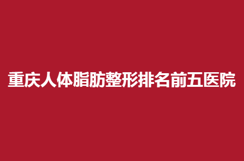 重庆人体脂肪整形排名前五医院一览，都是口碑好医院