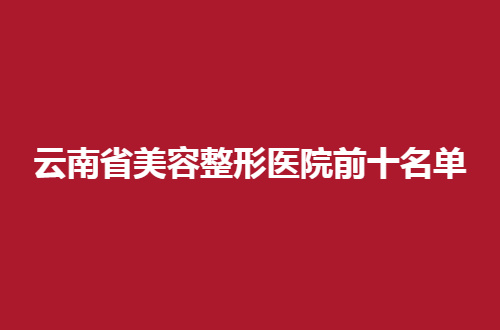 云南省美容整形医院前十名单公布，速速收藏起来，以备不时之需