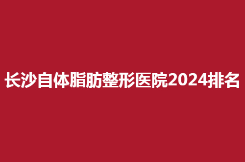 长沙自体脂肪整形医院2024排名，爱思特、希美排在靠前位置