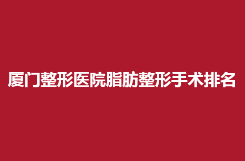 厦门整形医院脂肪整形手术排名一看，海峡、华美真心不错