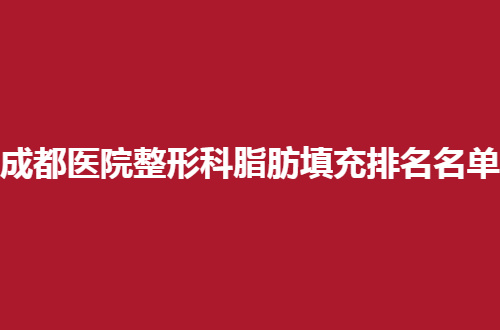 成都医院整形科脂肪填充排名名单来了，整理来了人气榜单，赶紧看吧！