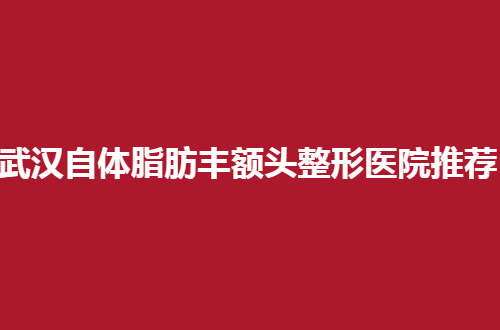 武汉自体脂肪丰额头整形医院推荐，都是通过网友测评过得