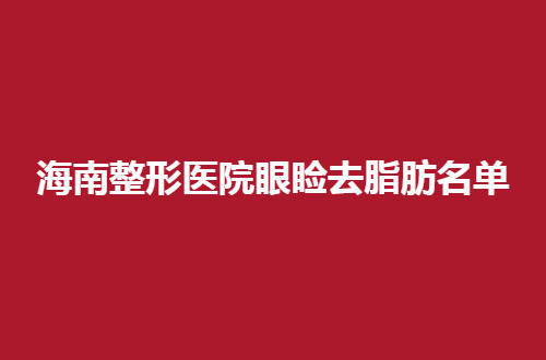 海南整形医院眼睑去脂肪名单，2024新发布的，可速速看看