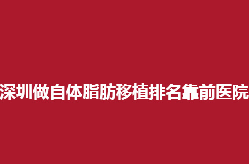 深圳做自体脂肪移植排名靠前医院是哪家？5家实力派医院可看看