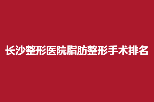 长沙整形医院脂肪整形手术排名来了，系统的讲一讲哪家更好