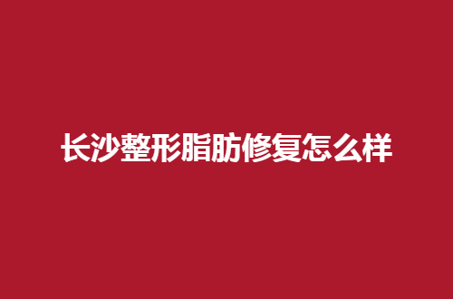 长沙整形脂肪修复怎么样？前五家实力真的很突出