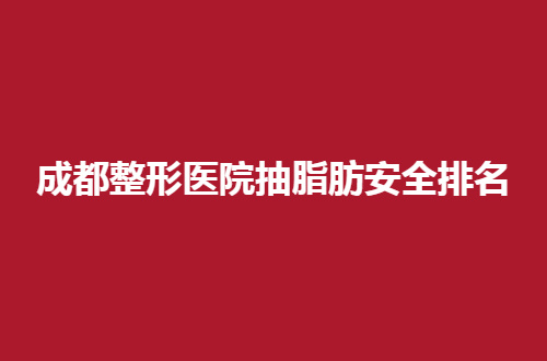 成都整形医院抽脂肪安全排名，实力派专家亲自测评过得