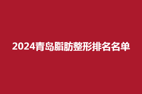 2024青岛脂肪整形排名名单公布，可以浏览的几家医院都在此