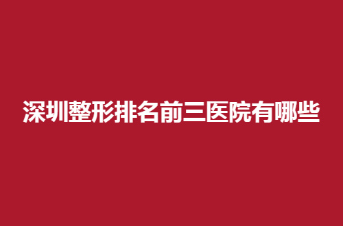 深圳整形排名前三医院有哪些？整理了热门医院信息