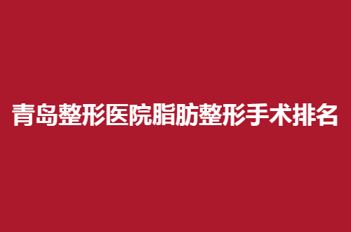 青岛整形医院脂肪整形手术排名，人气高的医院已经汇聚了