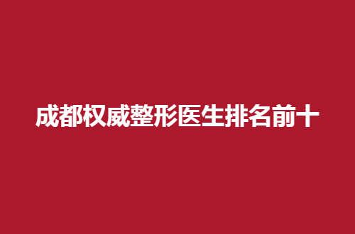 成都权威整形医生排名前十公布了，值得一看的最新信息