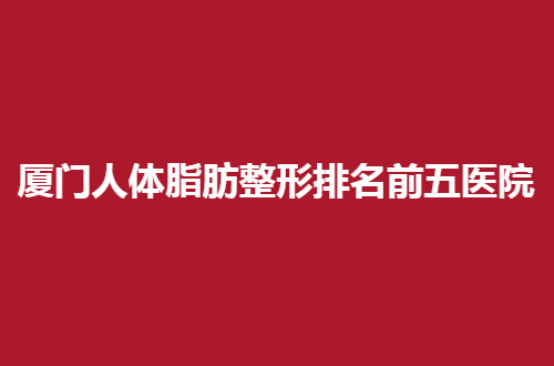 厦门人体脂肪整形排名前五医院汇聚了，都是口碑佳的医院