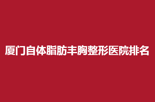 厦门自体脂肪丰胸整形医院排名，前五医院就此曝光